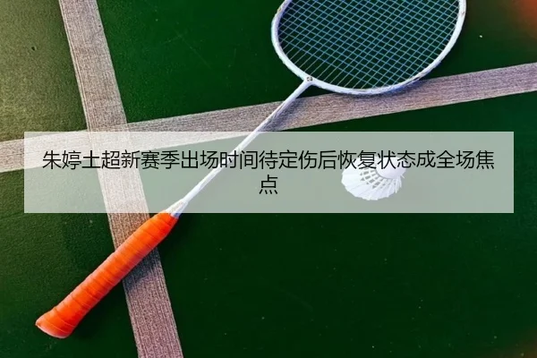 朱婷土超新赛季出场时间待定伤后恢复状态成全场焦点